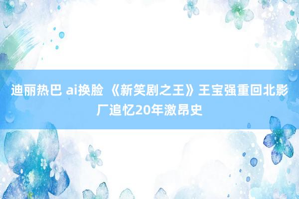 迪丽热巴 ai换脸 《新笑剧之王》王宝强重回北影厂追忆20年激昂史