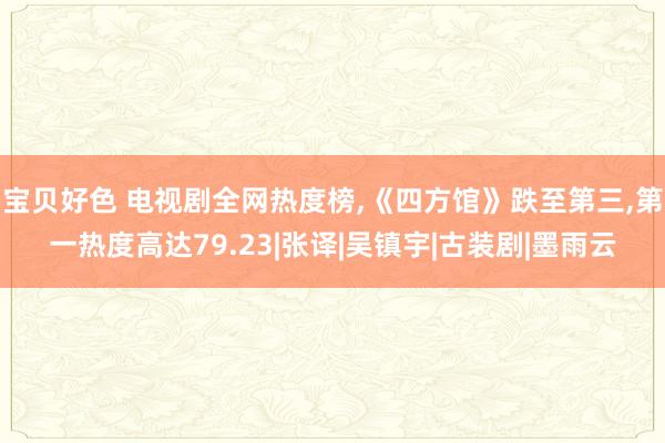 宝贝好色 电视剧全网热度榜，《四方馆》跌至第三，第一热度高达79.23|张译|吴镇宇|古装剧|墨雨云