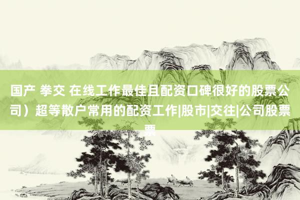 国产 拳交 在线工作最佳且配资口碑很好的股票公司）超等散户常用的配资工作|股市|交往|公司股票