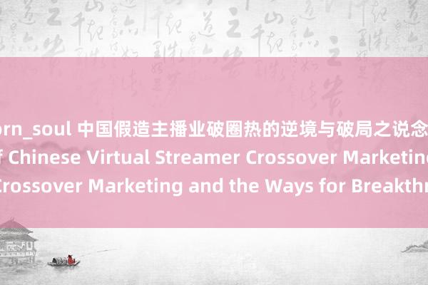 91porn_soul 中国假造主播业破圈热的逆境与破局之说念 The Predicament of Chinese Virtual Streamer Crossover Marketing and the Ways for Breakthrough