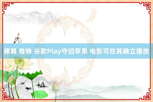 裸舞 推特 谷歌Play守旧苹果 电影可在其确立播放