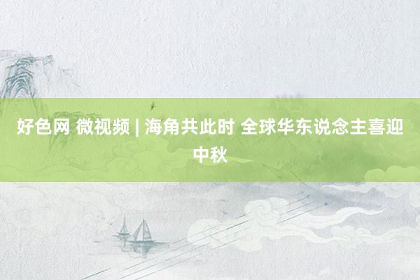 好色网 微视频 | 海角共此时 全球华东说念主喜迎中秋