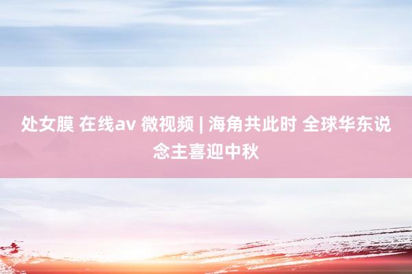 处女膜 在线av 微视频 | 海角共此时 全球华东说念主喜迎中秋