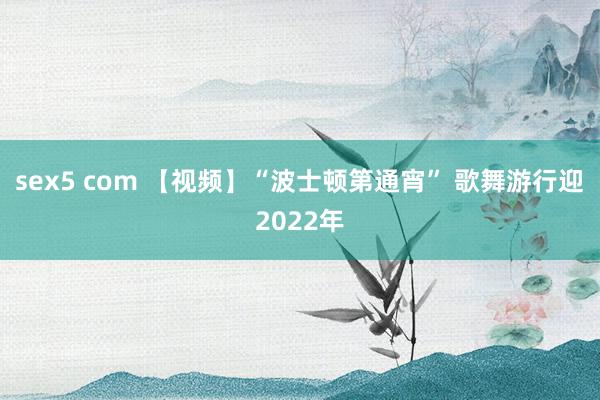 sex5 com 【视频】“波士顿第通宵” 歌舞游行迎2022年