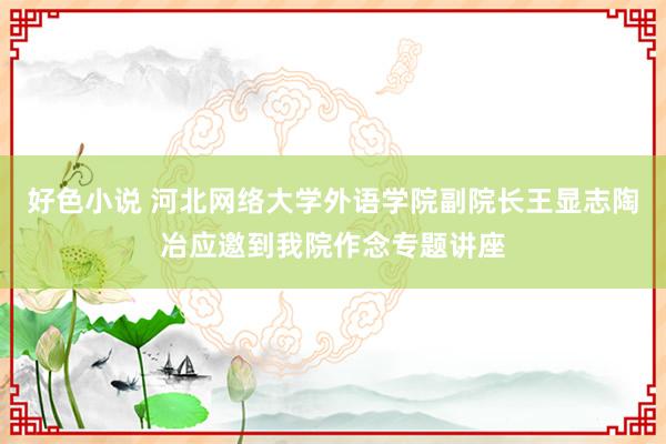 好色小说 河北网络大学外语学院副院长王显志陶冶应邀到我院作念专题讲座