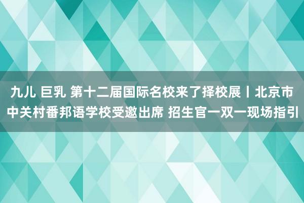 九儿 巨乳 第十二届国际名校来了择校展丨北京市中关村番邦语学校受邀出席 招生官一双一现场指引