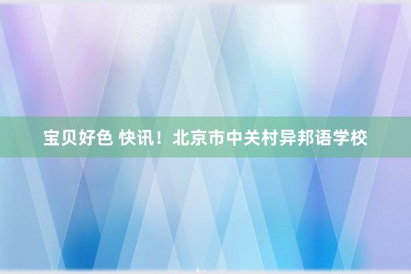 宝贝好色 快讯！北京市中关村异邦语学校