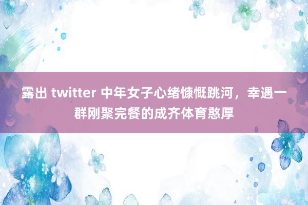 露出 twitter 中年女子心绪慷慨跳河，幸遇一群刚聚完餐的成齐体育憨厚