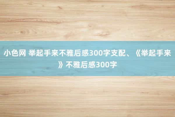 小色网 举起手来不雅后感300字支配、《举起手来》不雅后感300字