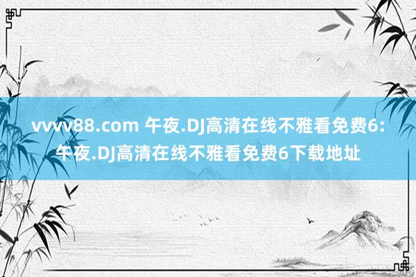 vvvv88.com 午夜.DJ高清在线不雅看免费6:午夜.DJ高清在线不雅看免费6下载地址