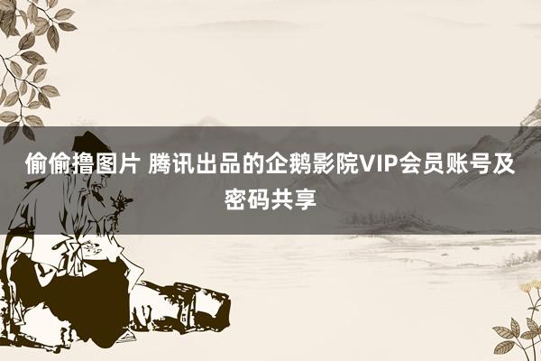 偷偷撸图片 腾讯出品的企鹅影院VIP会员账号及密码共享