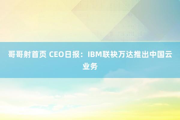 哥哥射首页 CEO日报：IBM联袂万达推出中国云业务