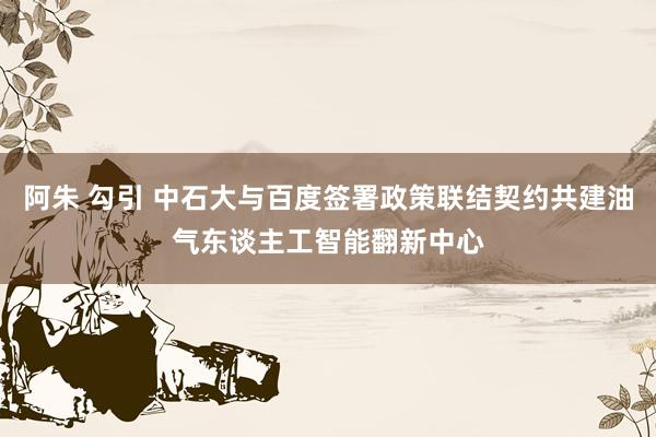 阿朱 勾引 中石大与百度签署政策联结契约共建油气东谈主工智能翻新中心