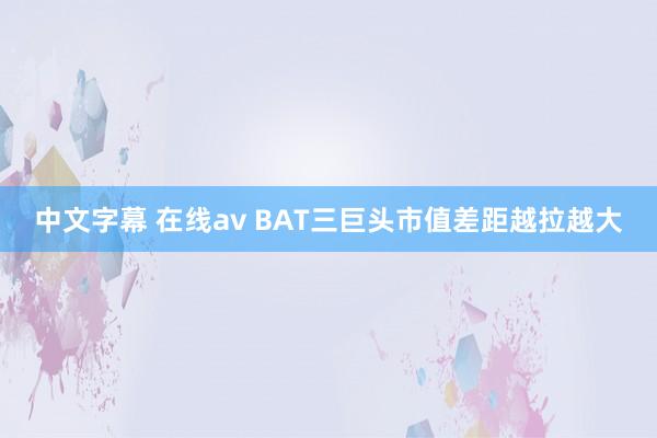 中文字幕 在线av BAT三巨头市值差距越拉越大