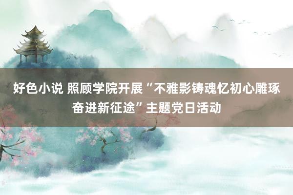 好色小说 照顾学院开展“不雅影铸魂忆初心雕琢奋进新征途”主题党日活动