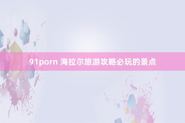 91porn 海拉尔旅游攻略必玩的景点