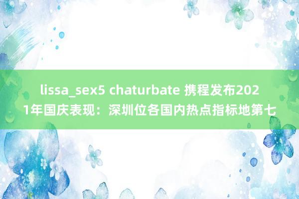 lissa_sex5 chaturbate 携程发布2021年国庆表现：深圳位各国内热点指标地第七