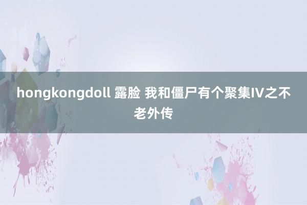 hongkongdoll 露脸 我和僵尸有个聚集IV之不老外传