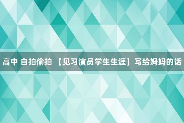 高中 自拍偷拍 【见习演员学生生涯】写给姆妈的话