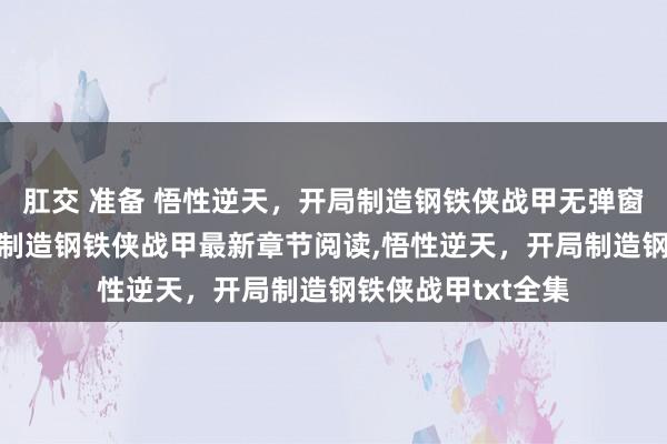 肛交 准备 悟性逆天，开局制造钢铁侠战甲无弹窗，悟性逆天，开局制造钢铁侠战甲最新章节阅读，悟性逆天，开局制造钢铁侠战甲txt全集