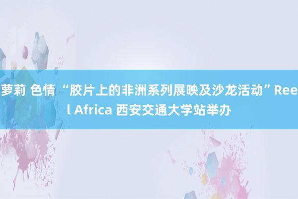 萝莉 色情 “胶片上的非洲系列展映及沙龙活动”Reel Africa 西安交通大学站举办