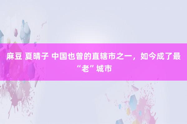 麻豆 夏晴子 中国也曾的直辖市之一，如今成了最“老”城市