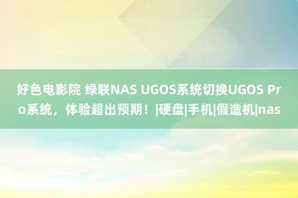 好色电影院 绿联NAS UGOS系统切换UGOS Pro系统，体验超出预期！|硬盘|手机|假造机|nas