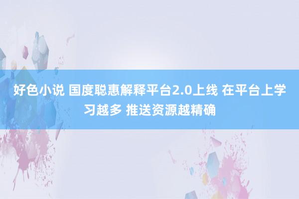 好色小说 国度聪惠解释平台2.0上线 在平台上学习越多 推送资源越精确