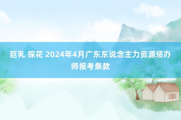 巨乳 探花 2024年4月广东东说念主力资源惩办师报考条款