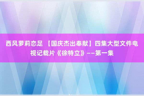 西风萝莉恋足 【国庆杰出奉献】四集大型文件电视记载片《徐特立》——第一集