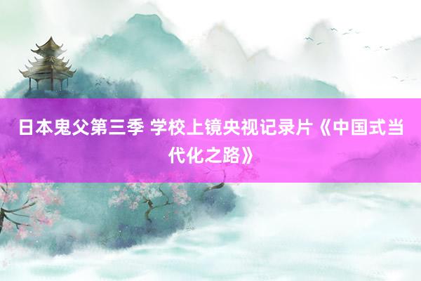 日本鬼父第三季 学校上镜央视记录片《中国式当代化之路》