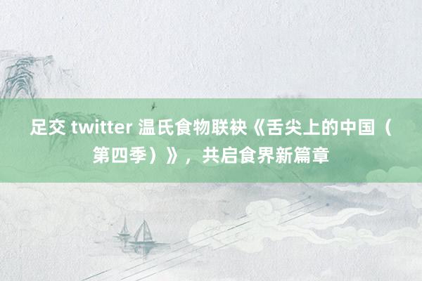 足交 twitter 温氏食物联袂《舌尖上的中国（第四季）》，共启食界新篇章