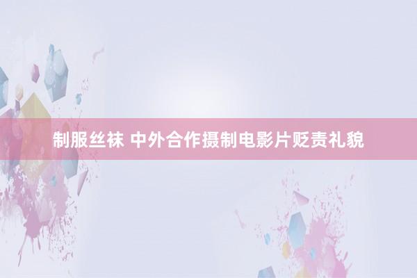 制服丝袜 中外合作摄制电影片贬责礼貌