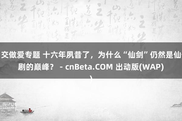 口交做爱专题 十六年夙昔了，为什么“仙剑”仍然是仙侠剧的巅峰？ - cnBeta.COM 出动版(WAP)