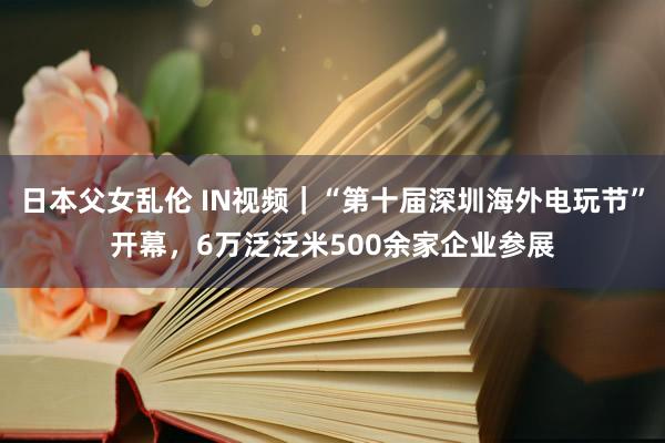 日本父女乱伦 IN视频｜“第十届深圳海外电玩节”开幕，6万泛泛米500余家企业参展